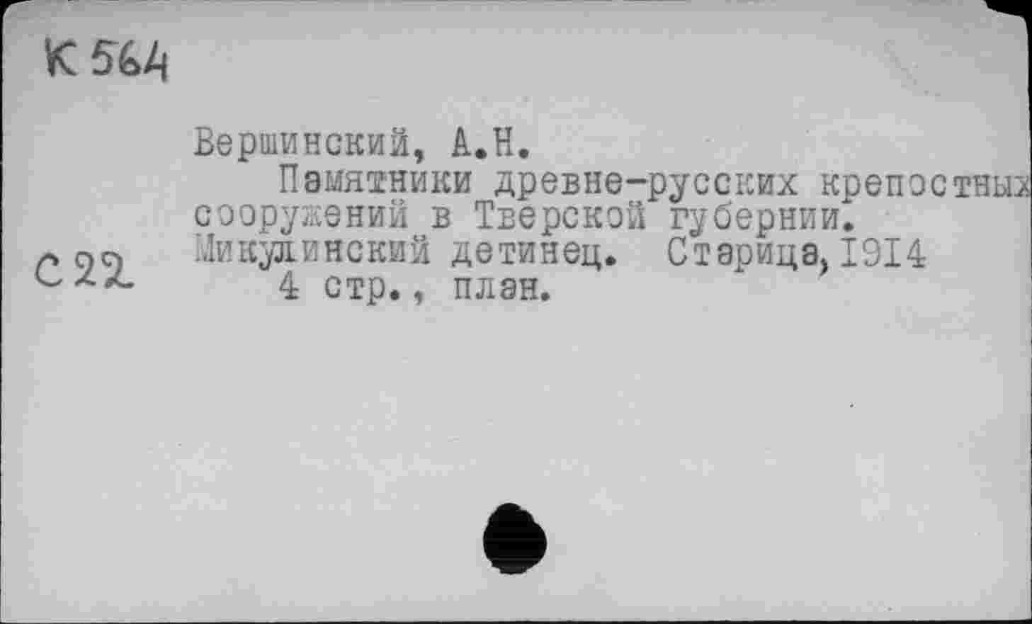 ﻿К 564
Вершинский, А.Н.
Памятники древне-русских креп о сооружений в Тверской губернии.
л on Никулинский детинец. Старица, 1914 с	4 стр., план.